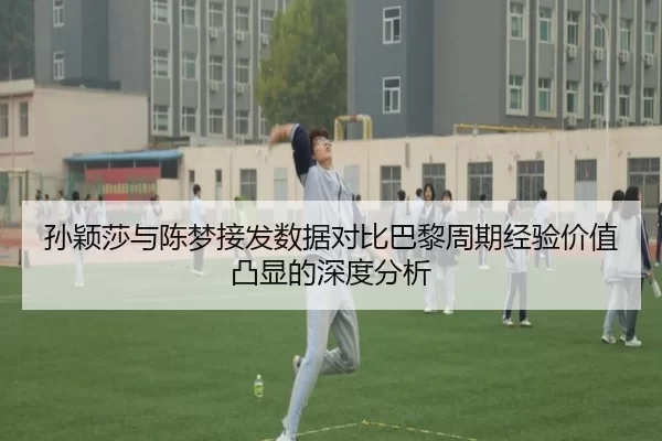 孙颖莎与陈梦接发数据对比巴黎周期经验价值凸显的深度分析